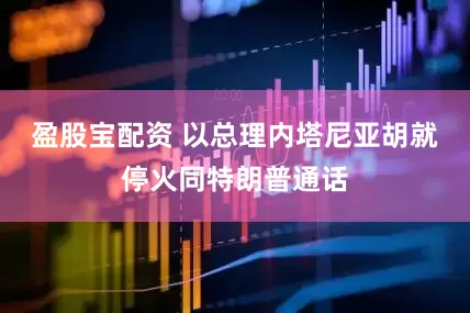 盈股宝配资 以总理内塔尼亚胡就停火同特朗普通话