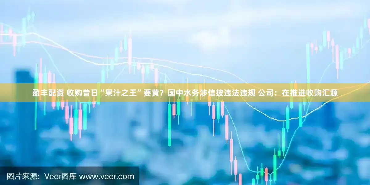 盈丰配资 收购昔日“果汁之王”要黄？国中水务涉信披违法违规 公司：在推进收购汇源