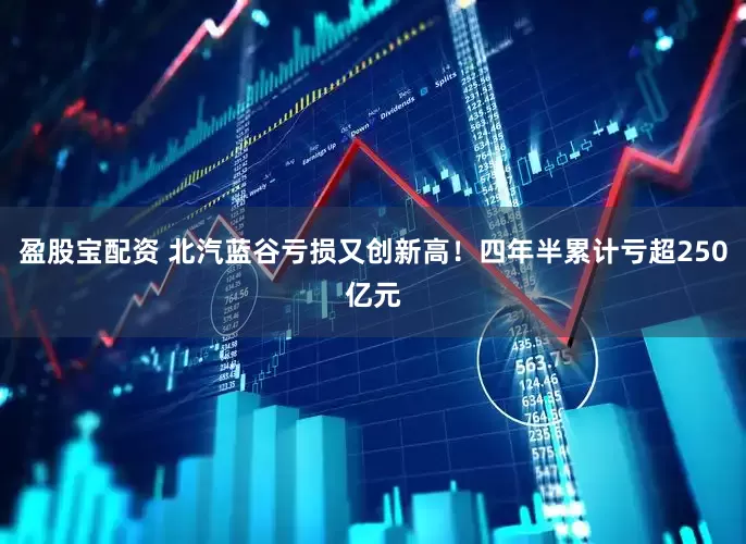 盈股宝配资 北汽蓝谷亏损又创新高！四年半累计亏超250亿元