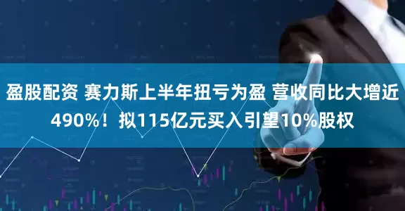 盈股配资 赛力斯上半年扭亏为盈 营收同比大增近490%！拟115亿元买入引望10%股权