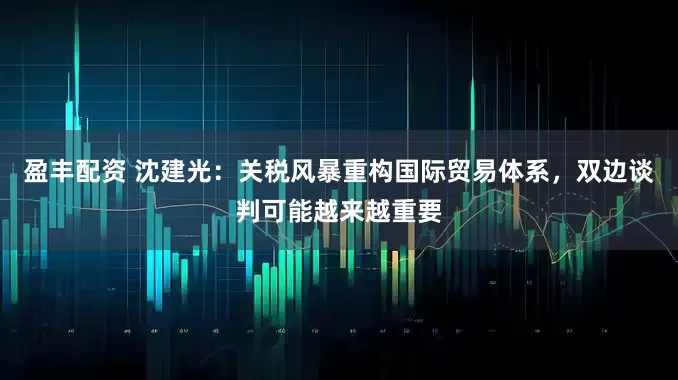 盈丰配资 沈建光：关税风暴重构国际贸易体系，双边谈判可能越来越重要