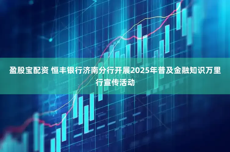 盈股宝配资 恒丰银行济南分行开展2025年普及金融知识万里行宣传活动