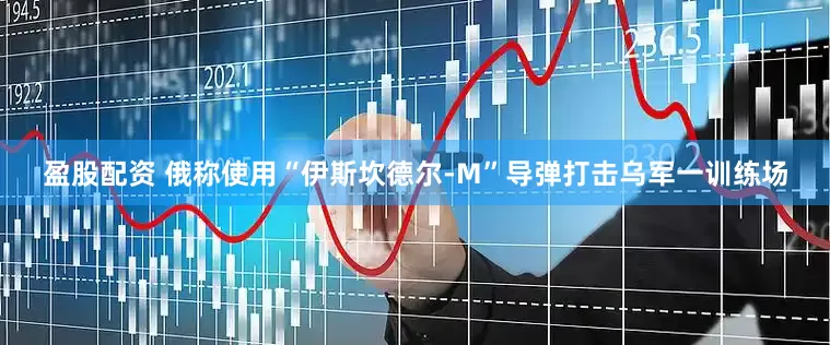 盈股配资 俄称使用“伊斯坎德尔-M”导弹打击乌军一训练场