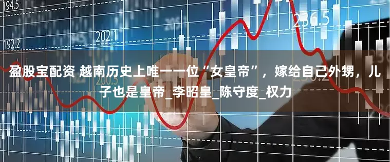 盈股宝配资 越南历史上唯一一位“女皇帝”，嫁给自己外甥，儿子也是皇帝_李昭皇_陈守度_权力