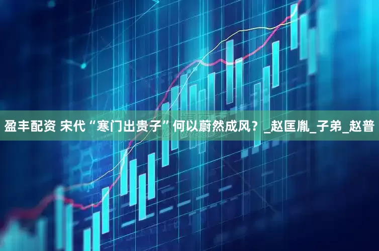 盈丰配资 宋代“寒门出贵子”何以蔚然成风？_赵匡胤_子弟_赵普