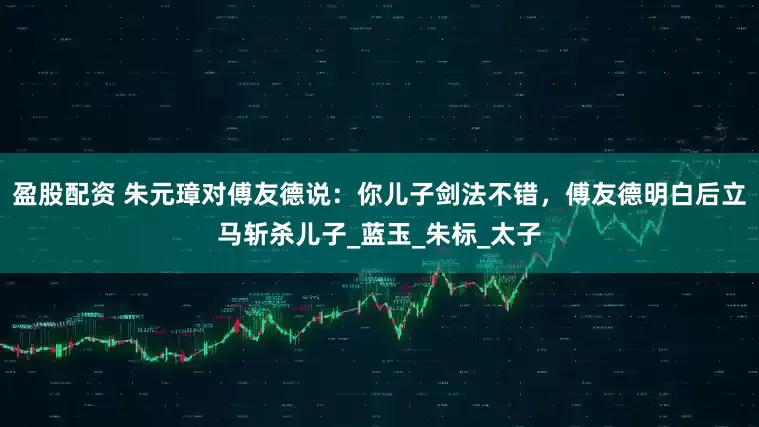 盈股配资 朱元璋对傅友德说：你儿子剑法不错，傅友德明白后立马斩杀儿子_蓝玉_朱标_太子