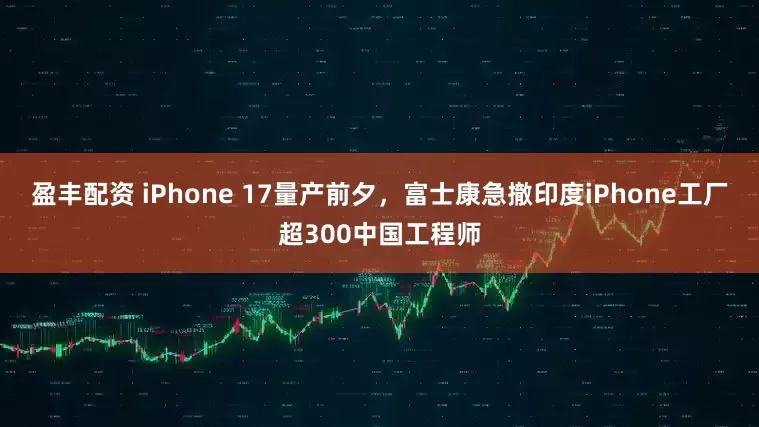盈丰配资 iPhone 17量产前夕，富士康急撤印度iPhone工厂超300中国工程师