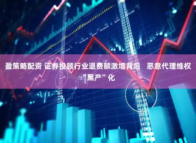 盈策略配资 证券投顾行业退费额激增背后   恶意代理维权“黑产”化