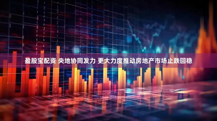 盈股宝配资 央地协同发力 更大力度推动房地产市场止跌回稳