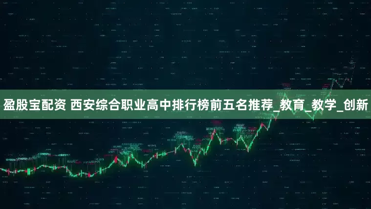 盈股宝配资 西安综合职业高中排行榜前五名推荐_教育_教学_创新