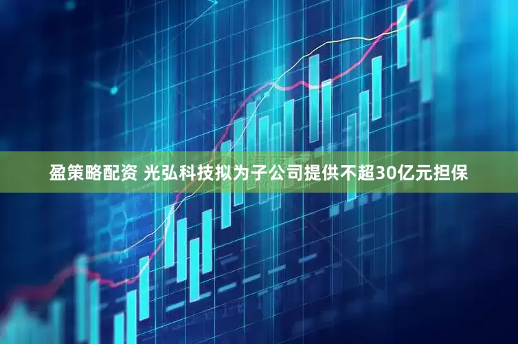 盈策略配资 光弘科技拟为子公司提供不超30亿元担保