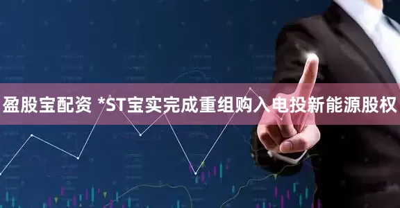 盈股宝配资 *ST宝实完成重组购入电投新能源股权