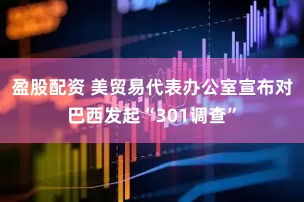 盈股配资 美贸易代表办公室宣布对巴西发起“301调查”