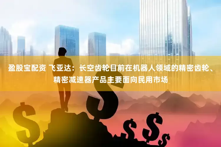 盈股宝配资 飞亚达：长空齿轮目前在机器人领域的精密齿轮、精密减速器产品主要面向民用市场