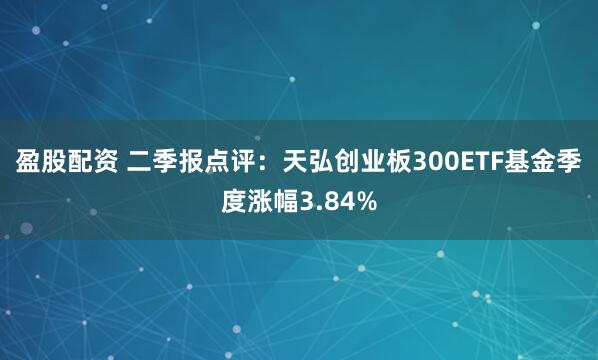 盈股配资 二季报点评：天弘创业板300ETF基金季度涨幅3.84%
