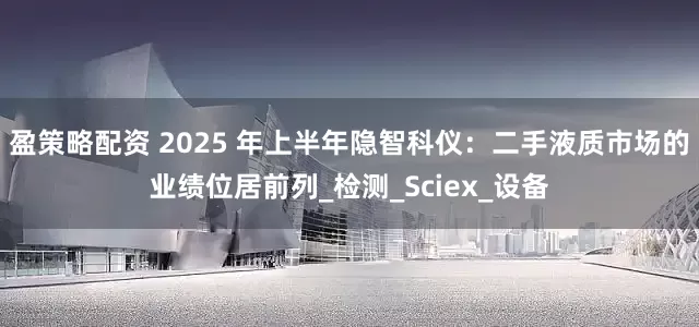 盈策略配资 2025 年上半年隐智科仪：二手液质市场的业绩位居前列_检测_Sciex_设备