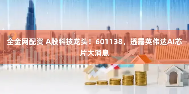 全金网配资 A股科技龙头！601138，透露英伟达AI芯片大消息