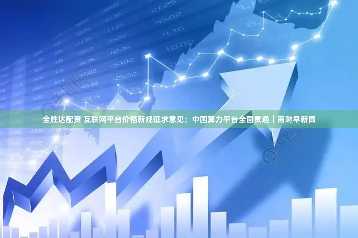 全胜达配资 互联网平台价格新规征求意见；中国算力平台全面贯通｜南财早新闻