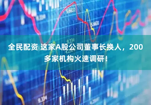 全民配资 这家A股公司董事长换人，200多家机构火速调研！