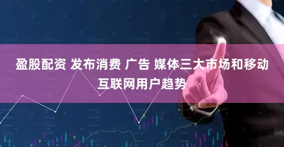 盈股配资 发布消费 广告 媒体三大市场和移动互联网用户趋势