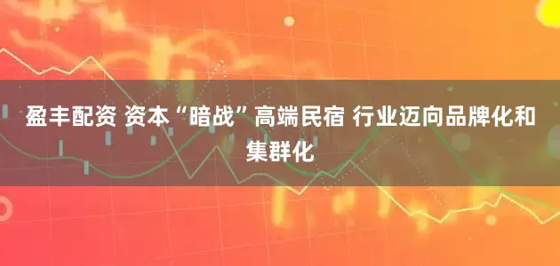盈丰配资 资本“暗战”高端民宿 行业迈向品牌化和集群化