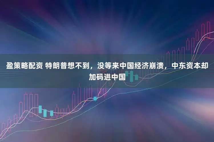 盈策略配资 特朗普想不到，没等来中国经济崩溃，中东资本却加码进中国