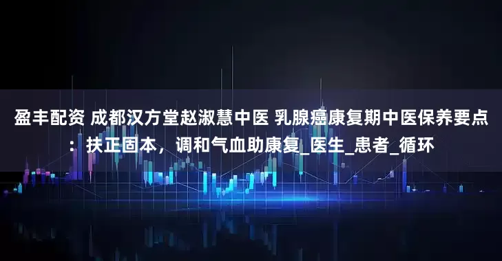 盈丰配资 成都汉方堂赵淑慧中医 乳腺癌康复期中医保养要点：扶正固本，调和气血助康复_医生_患者_循环