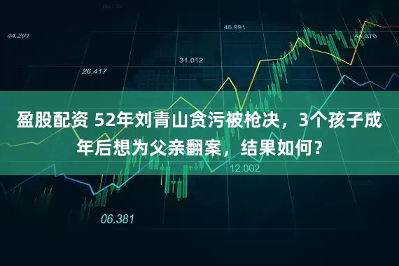 盈股配资 52年刘青山贪污被枪决，3个孩子成年后想为父亲翻案，结果如何？