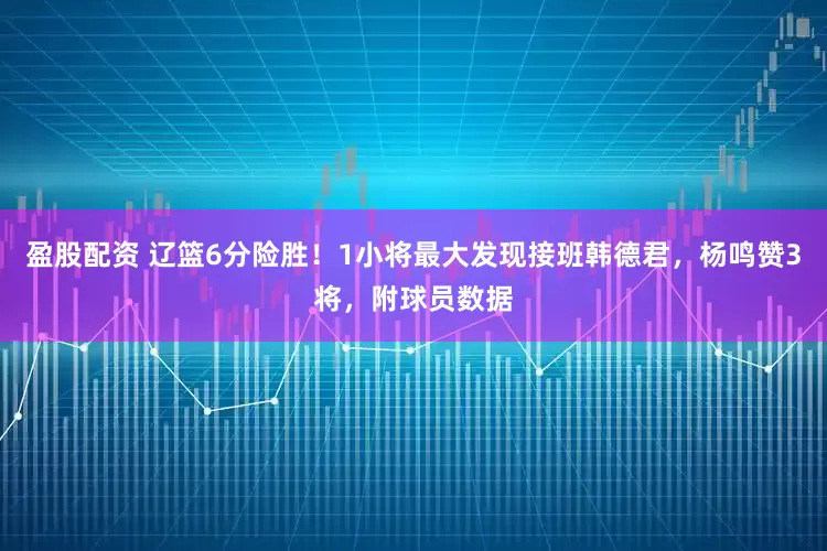 盈股配资 辽篮6分险胜！1小将最大发现接班韩德君，杨鸣赞3将，附球员数据